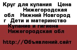 Круг для купания › Цена ­ 100 - Нижегородская обл., Нижний Новгород г. Дети и материнство » Купание и гигиена   . Нижегородская обл.